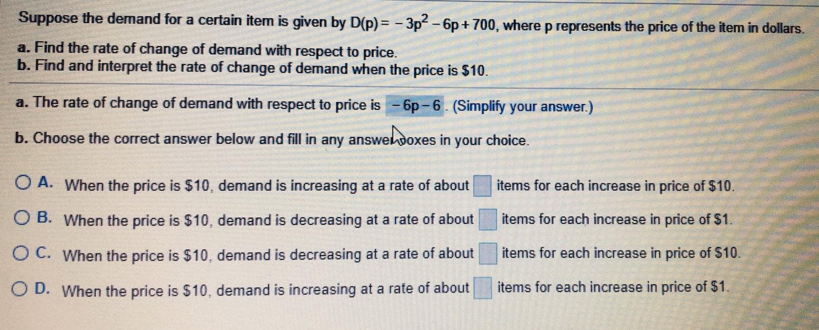 Suppose the demand for a certain item is given by D(p) = - 3p - 6p + 700, where p represents the price of the item in dollars.
a. Find the rate of change of demand with respect to price.
b. Find and interpret the rate of change of demand when the price is $10.
a. The rate of change of demand with respect to price is - 6p-6. (Simplify your answer.)
b. Choose the correct answer below and fill in any answedoxes in your choice.
O A. When the price is $10, demand is increasing at a rate of about
items for each increase in price of $10.
items for each increase in price of $1.
O B. When the price is $10, demand is decreasing at a rate of about
O C. When the price is $10, demand is decreasing at a rate of about
items for each increase in price of $10.
items for each increase in price of $1.
O D. When the price is $10, demand is increasing at a rate of about
