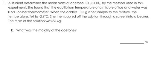 1. A student determines the molar mass of acetone, CH.COHS, by the method used in this
experiment. She found that the equilibrum temperature of a mixture of ice and water was
0.5°C on her thermometer. When she added 10.5 g if her sample to the mixture, the
temperature, fell to -2.6°C. She then poured off the solution through a screen into a beaker.
The mass of the solution was 86.4g.
b. What was the molality of the acetone?
m
