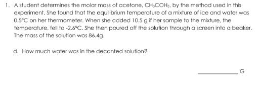 1. A student determines the molar mass of acetone, CH,COH., by the method used in this
experiment. She found that the equilibrium temperature of a mixture of ice and water was
0.5°C on her thermometer. When she added 10.5 g if her sample to the mixture, the
temperature, fell to -2.6°C. She then poured off the solution through a screen into a beaker.
The mass of the solution was 86.4g.
d. How much water was in the decanted solution?
