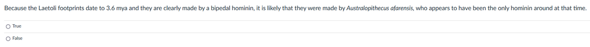 Because the Laetoli footprints date to 3.6 mya and they are clearly made by a bipedal hominin, it is likely that they were made by Australopithecus afarensis, who appears to have been the only hominin around at that time.
True
O False
