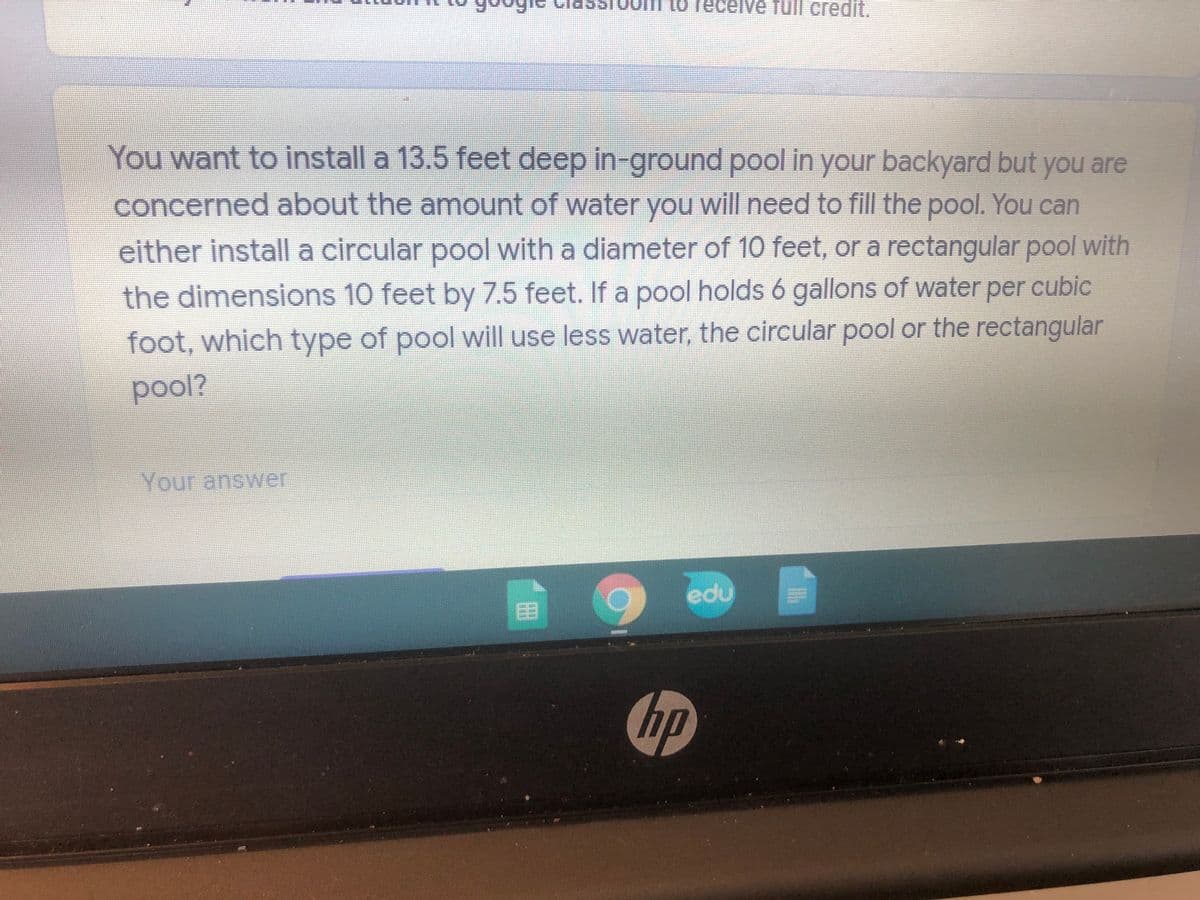 1o receive full
credit.
You want to install a 13.5 feet deep in-ground pool in your backyard but you are
concerned about the amount of water you will need to fill the pool. You can
either install a circular pool with a diameter of 10 feet, or a rectangular pool with
the dimensions 10 feet by 7.5 feet. If a pool holds 6 gallons of water per cubic
foot, which type of pool will use less water, the circular pool or the rectangular
Your answer
edu
hp
