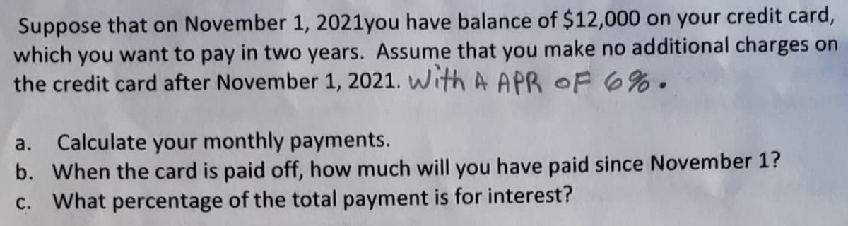 Suppose that on November 1, 2021you have balance of $12,000 on your credit card,
which you want to pay in two years. Assume that you make no additional charges on
the credit card after November 1, 2021. With A APR OF 6%.
Calculate your monthly payments.
b. When the card is paid off, how much will you have paid since November 1?
C. What percentage of the total payment is for interest?
а.
