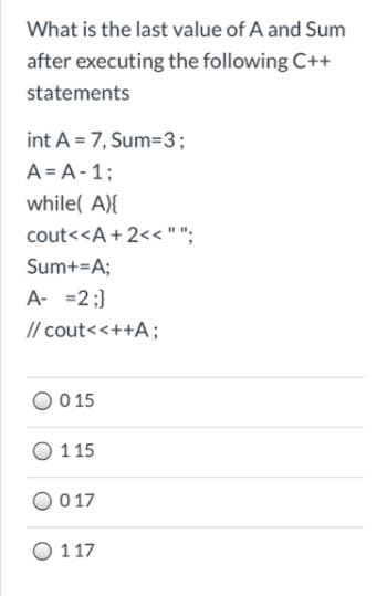What is the last value of A and Sum
after executing the following C++
statements
int A = 7, Sum=3;
A = A-1;
while( A){
cout<<A + 2<<"";
Sum+=A;
A- =2;}
// cout<<++A;
0 15
O 115
O 017
O 117
