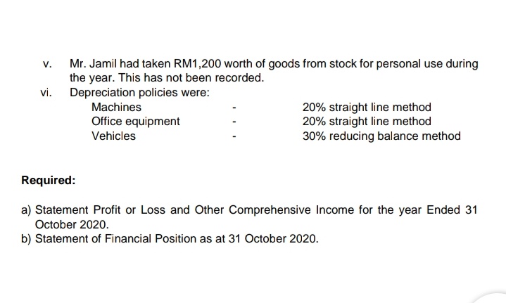 Mr. Jamil had taken RM1,200 worth of goods from stock for personal use during
the year. This has not been recorded.
vi. Depreciation policies were:
V.
Machines
20% straight line method
20% straight line method
30% reducing balance method
Office equipment
Vehicles
Required:
a) Statement Profit or Loss and Other Comprehensive Income for the year Ended 31
October 2020.
b) Statement of Financial Position as at 31 October 2020.
