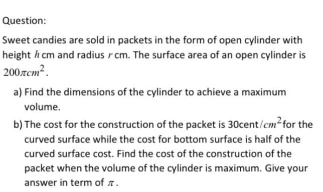 Question:
Sweet candies are sold in packets in the form of open cylinder with
height h cm and radius rcm. The surface area of an open cylinder is
200.zcm².
a) Find the dimensions of the cylinder to achieve a maximum
volume.
b) The cost for the construction of the packet is 30cent/cm for the
curved surface while the cost for bottom surface is half of the
curved surface cost. Find the cost of the construction of the
packet when the volume of the cylinder is maximum. Give your
answer in term of r.
