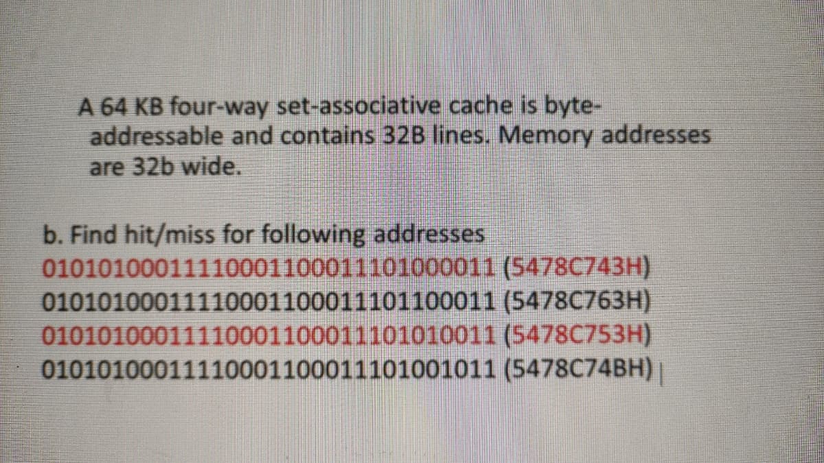A 64 KB four-way set-associative cache is byte-
addressable and contains 32B lines. Memory addresses
are 32b wide.
b. Find hit/miss for following addresses
01010100011110001100011101000011 (5478C743H)
01010100011110001100011101100011 (5478C763H)
01010100011110001100011101010011 (S478C753H)
01010100011110001100011101001011 (5478C74BH)|
