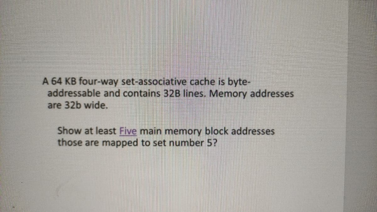 A 64 KB four-way set-associative cache is byte-
addressable and contains 32B lines. Memory addresses
are 32b wide.
Show at least Five main memory block addresses
those are mapped to set number 5?
