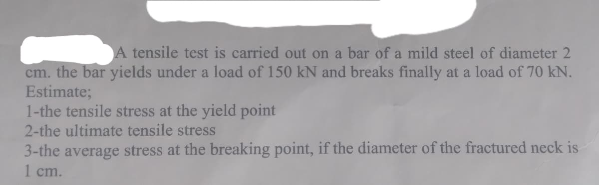 A tensile test is carried out on a bar of a mild steel of diameter 2
cm. the bar yields under a load of 150 kN and breaks finally at a load of 70 kN.
Estimate;
1-the tensile stress at the yield point
2-the ultimate tensile stress
3-the average stress at the breaking point, if the diameter of the fractured neck is
1 cm.
