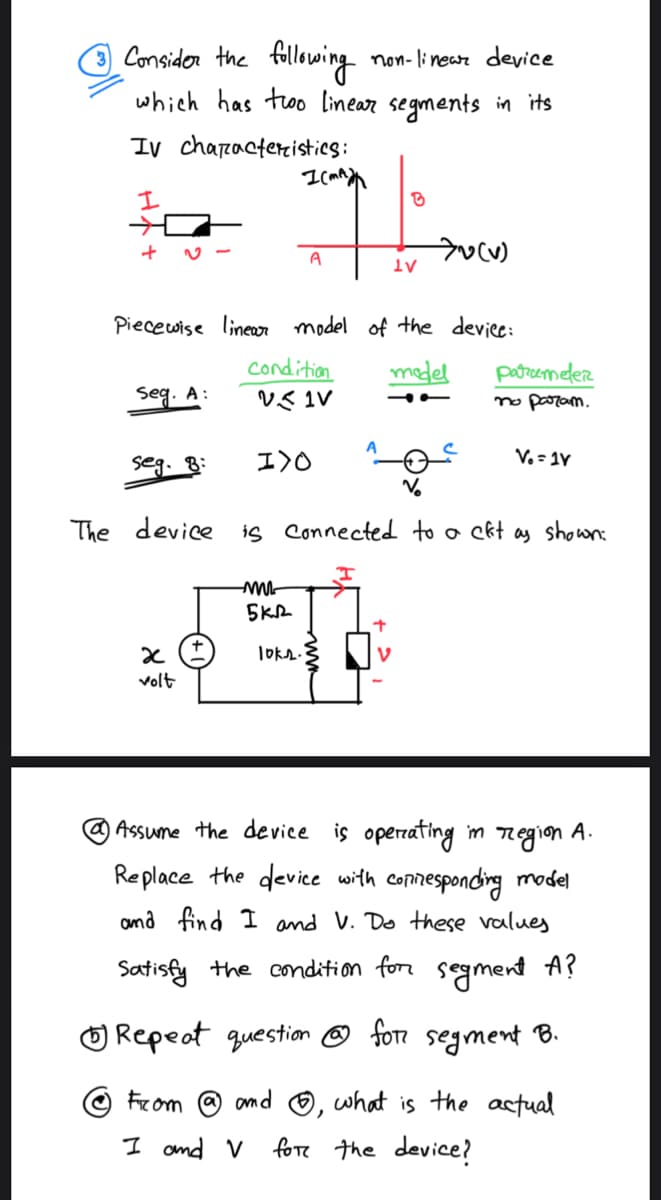 Consider the following
non-linear device
which has two linear segments in its
IV characteristics:
I
+
Seg. A:
seg. 8:
The device
x
volt
Piecewise linear model of the device:
model
I(MA
condition
VIV
A
-M
I)O
5KR
loks.
B
10²
is connected to a ckt as shown:
1V
+
7v (v)
parameter
no param.
Vo=1V
1 Assume the device is operating in region A.
Replace the device with corresponding model
and find I and V. Do these values
Satisfy the condition for segment A?
Repeat question for segment B.
From
and what is the actual
I and V
for the device?