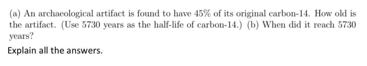 (a) An archaeological artifact is found to have 45% of its original carbon-14. How old is
the artifact. (Use 5730 years as the half-life of carbon-14.) (b) When did it reach 5730
years?
Explain all the answers.
