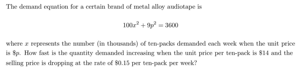 The demand equation for a certain brand of metal alloy audiotape is
100x² +9p² 3600
where x represents the number (in thousands) of ten-packs demanded each week when the unit price
is $p. How fast is the quantity demanded increasing when the unit price per ten-pack is $14 and the
selling price is dropping at the rate of $0.15 per ten-pack per week?