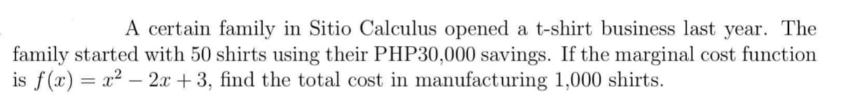 A certain family in Sitio Calculus opened a t-shirt business last year. The
family started with 50 shirts using their PHP30,000 savings. If the marginal cost function
is f(x) = x² - 2x + 3, find the total cost in manufacturing 1,000 shirts.
