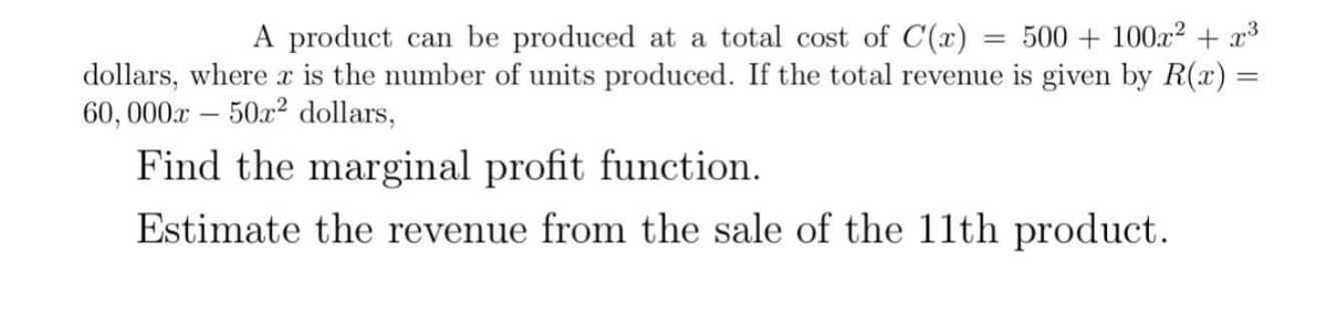 A product can be produced at a total cost of C(x) = = 500 + 100x² + x³
dollars, where x is the number of units produced. If the total revenue is given by R(x) =
60,000x50x² dollars,
Find the marginal profit function.
Estimate the revenue from the sale of the 11th product.