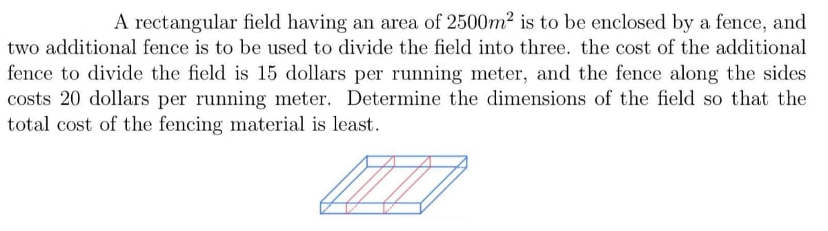 A rectangular field having an area of 2500m² is to be enclosed by a fence, and
two additional fence is to be used to divide the field into three. the cost of the additional
fence to divide the field is 15 dollars per running meter, and the fence along the sides
costs 20 dollars per running meter. Determine the dimensions of the field so that the
total cost of the fencing material is least.
17