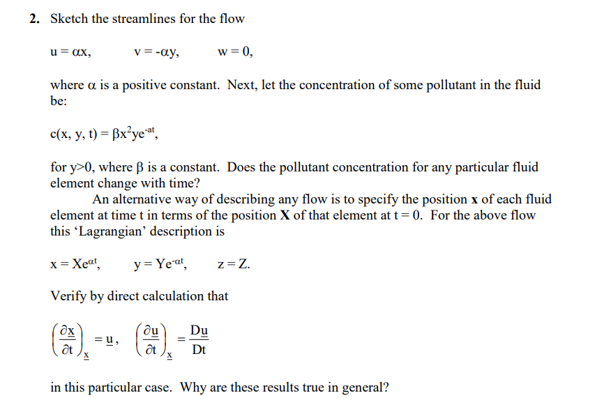 2. Sketch the streamlines for the flow
v = -ay,
w = 0,
u = ax,
where a is a positive constant. Next, let the concentration of some pollutant in the fluid
be:
c(x, y, t) = ßx²yet,
for y>0, where ß is a constant. Does the pollutant concentration for any particular fluid
element change with time?
An alternative way of describing any flow is to specify the position x of each fluid
element at time t in terms of the position X of that element at t= 0. For the above flow
this Lagrangian' description is
x = Xeat,
y = Yeat
z= Z.
Verify by direct calculation that
du
= u,
ốt
Du
Dt
in this particular case. Why are these results true in general?
