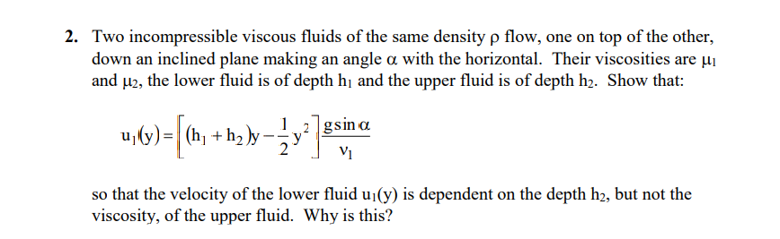 2. Two incompressible viscous fluids of the same density p flow, one on top of the other,
down an inclined plane making an angle a with the horizontal. Their viscosities are µi
and µ2, the lower fluid is of depth hị and the upper fluid is of depth h2. Show that:
u,(y) =
(hj +h2.
2
(t)-
)y -
1
2 gsin a
V1
so that the velocity of the lower fluid u¡(y) is dependent on the depth h2, but not the
viscosity, of the upper fluid. Why is this?
