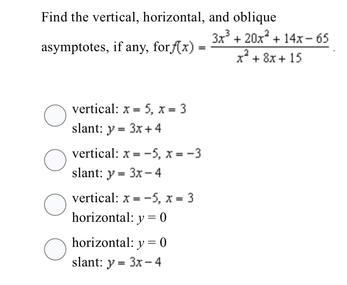 Find the vertical, horizontal, and oblique
3x + 20x + 14x – 65
asymptotes, if any, forf(x) =
x + 8x + 15
vertical: x = 5, x = 3
%3D
slant: y = 3x +4
vertical: x = -5, x = -3
slant: y = 3x - 4
vertical: x = -5, x = 3
horizontal: y = 0
horizontal: y = 0
slant: y = 3x - 4
