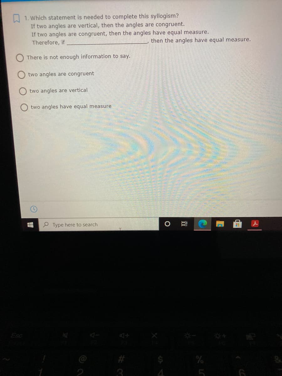 A 1. Which statement is needed to complete this syllogism?
If two angles are vertical, then the angles are congruent.
If two angles are congruent, then the angles have equal measure.
Therefore, if
then the angles have equal measure.
There is not enough information to say.
two angles are congruent
two angles are vertical
O two angles have equal measure
P Type here to search
Esc
23
