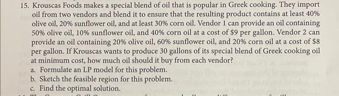 15. Krouscas Foods makes a special blend of oil that is popular in Greek cooking. They import
oil from two vendors and blend it to ensure that the resulting product contains at least 40%
olive oil, 20% sunflower oil, and at least 30% corn oil. Vendor 1 can provide an oil containing
50% olive oil, 10% sunflower oil, and 40% corn oil at a cost of $9 per gallon. Vendor 2 can
provide an oil containing 20% olive oil, 60% sunflower oil, and 20% corn oil at a cost of $8
per gallon. If Krouscas wants to produce 30 gallons of its special blend of Greek cooking oil
at minimum cost, how much oil should it buy from each vendor?
a. Formulate an LP model for this problem.
b. Sketch the feasible region for this problem.
c. Find the optimal solution.
m