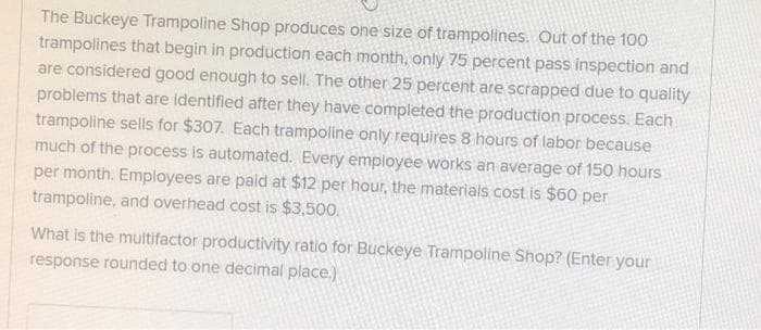 The Buckeye Trampoline Shop produces one size of trampolines. Out of the 100
trampolines that begin in production each month, only 75 percent pass inspection and
are considered good enough to sell. The other 25 percent are scrapped due to quality
problems that are identified after they have completed the production process. Each
trampoline sells for $307. Each trampoline only requires 8 hours of labor because
much of the process is automated. Every employee works an average of 150 hours
per month. Employees are paid at $12 per hour, the materials cost is $60 per
trampoline, and overhead cost is $3,500.
What is the multifactor productivity ratio for Buckeye Trampoline Shop? (Enter your
response rounded to one decimal place.)