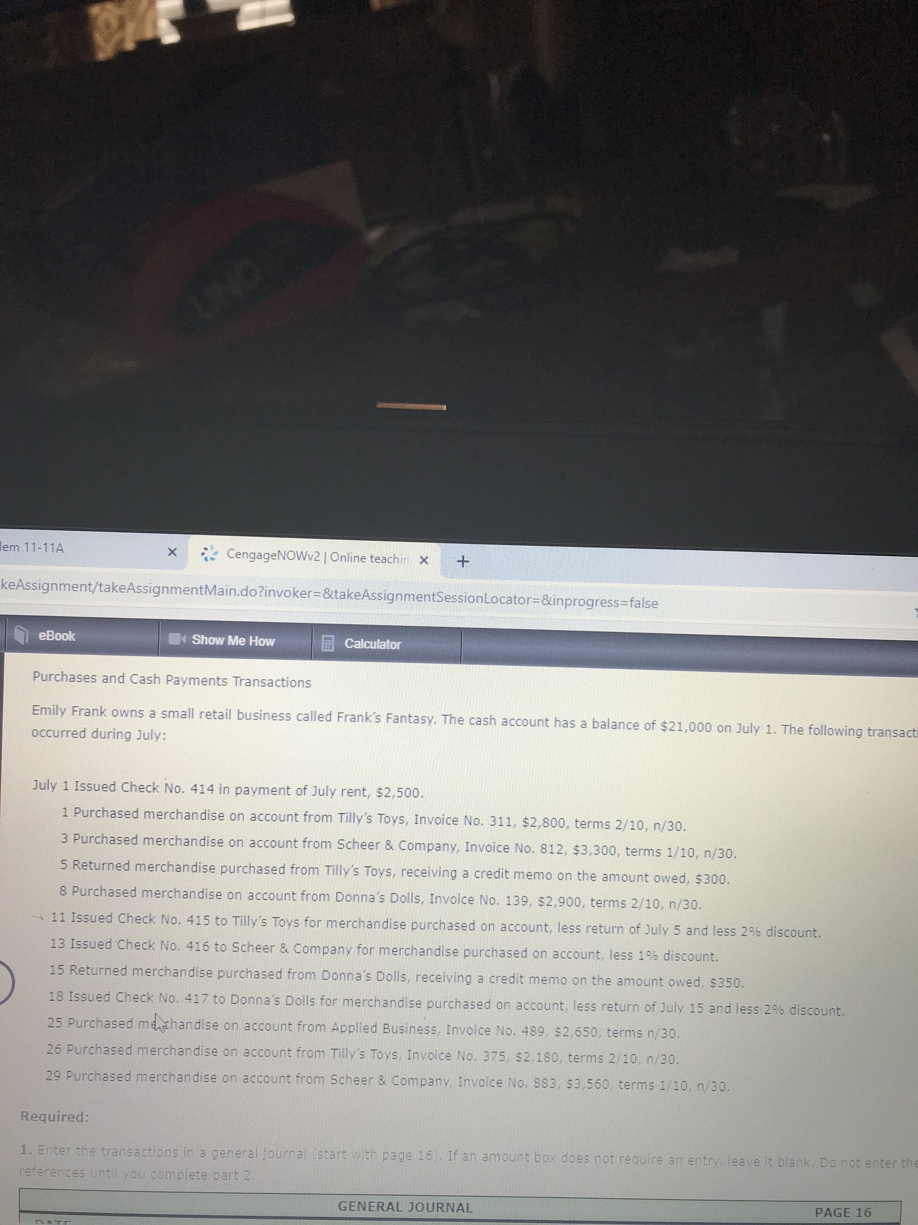 UNC
lem 11-11A
CengageNOWv2| Online teachin x+
keAssignment/takeAssignmentMain.do?invoker%3D&takeAssignmentSessionLocator%3D&inprogress%3Dfalse
eBook
Show Me How
Calculator
Purchases and Cash Payments Transactions
Emily Frank owns a small retail business called Frank's Fantasy. The cash account has a balance of $21,000 on July 1. The following transacti
occurred during July:
July 1 Issued Check No. 414 in payment of July rent, $2,500.
1 Purchased merchandise on account from Tilly's Toys, Invoice No. 311, $2,800, terms 2/10, n/30.
3 Purchased merchandise on account from Scheer & Company, Invoice No. 812, $3,300, terms 1/10, n/30.
5 Returned merchandise purchased from Tilly's Toys, receiving a credit memo on the amount owed, $300.
8 Purchased merchandise on account from Donna's Dolls, Invoice No. 139, $2,900, terms 2/10, n/30.
-11 Issued Check No. 415 to Tilly's Toys for merchandise purchased on account, less return of July 5 and less 2% discount.
13 Issued Check No. 416 to Scheer & Company for merchandise purchased on account, less 196 discount.
15 Returned merchandise purchased from Donna's Dolls, receiving a credit memo on the amount owed, $350.
18 Issued Check No. 417 to Donna's Dolls for merchandise purchased on account, less return of July 15 and less 2% discount.
25 Purchased mezhandise on account from Applied Business, Involce No. 489, $2.650, terms n/30.
26 Purchased merchandise on account from Tilly's Toys, Invoice No. 375, $2,180, terms 2/10, n/30.
29 Purchased merchandise on account from Scheer & Company, Invoice No. 883, $3,560, terms 1/10, n/30.
Required:
1. Enter the transactions in a general journal (start with page 16). If an amount box does not require an entry. leave it blank, Do not enter the
references until vou complete part 2.
GENERAL JOURNAL
PAGE 16
