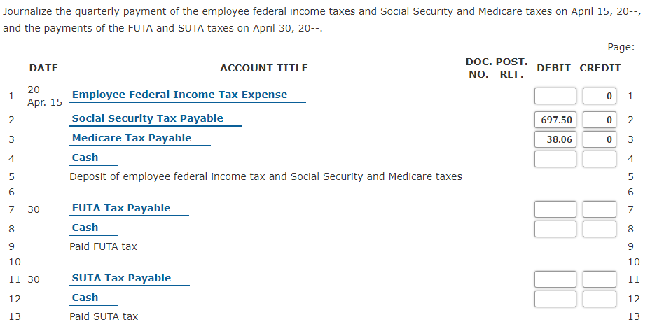 Journalize the quarterly payment of the employee federal income taxes and Social Security and Medicare taxes on April 15, 20--,
and the payments of the FUTA and SUTA taxes on April 30, 20--.
Page:
DOC. POST. DEBIT CREDIT
NO. REF.
DATE
ACCOUNT TITLE
20--
1
Apr. 15
Employee Federal Income Tax Expense
1
Social Security Tax Payable
697.50
3
Medicare Tax Payable
38.06
4
Cash
5
Deposit of employee federal income tax and Social Security and Medicare taxes
5
6.
7
30
FUTA Tax Payable
8
Cash
8
6.
Paid FUTA tax
9
10
10
SUTA Tax Payable
11 30
11
12
Cash
12
13
Paid SUTA tax
13
2.
2.
