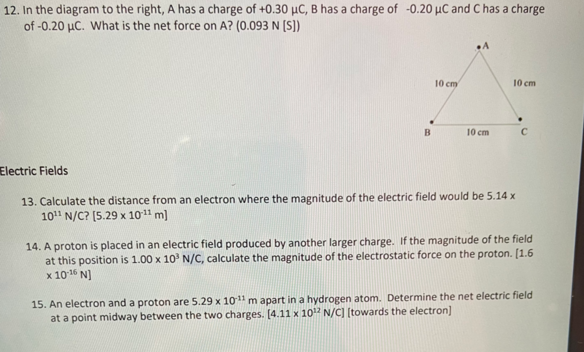 12. In the diagram to the right, A has a charge of +0.30 µC, B has a charge of -0.20 µC and C has a charge
of -0.20 µC. What is the net force on A? (0.093N [S])
.A
10 cm
10 cm
10 cm
Electric Fields
13. Calculate the distance from an electron where the magnitude of the electric field would be 5.14 x
1011 N/C? [5.29 x 1011 m]
14. A proton is placed in an electric field produced by another larger charge. If the magnitude of the field
at this position is 1.00 x 10³ N/C, calculate the magnitude of the electrostatic force on the proton. [1.6
x 1016 N]
15. An electron and a proton are 5.29 x 1011 m apart in a hydrogen atom. Determine the net electric field
at a point midway between the two charges. [4.11 x 1012 N/C] [towards the electron]
