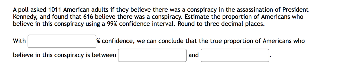 A poll asked 1011 American adults if they believe there was a conspiracy in the assassination of President
Kennedy, and found that 616 believe there was a conspiracy. Estimate the proportion of Americans who
believe in this conspiracy using a 99% confidence interval. Round to three decimal places.
With
% confidence, we can conclude that the true proportion of Americans who
believe in this conspiracy is between
and
