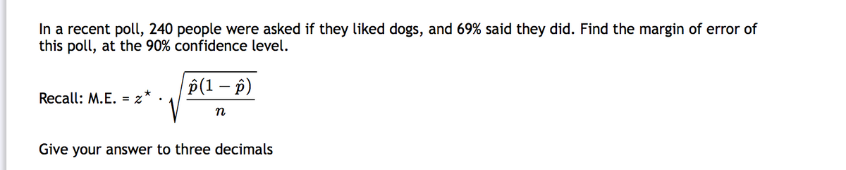 In a recent poll, 240 people were asked if they liked dogs, and 69% said they did. Find the margin of error of
this poll, at the 90% confidence level.
P(1 – p)
Recall: M.E. = z
n
Give your answer to three decimals
