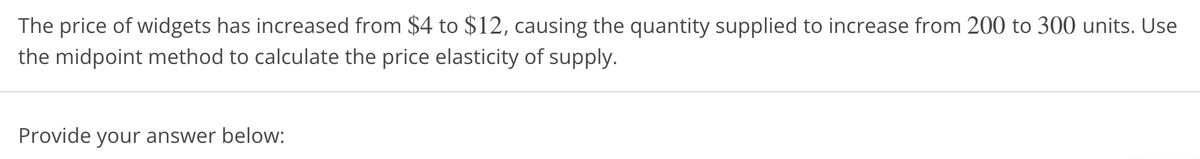 The price of widgets has increased from $4 to $12, causing the quantity supplied to increase from 200 to 300 units. Use
the midpoint method to calculate the price elasticity of supply.
Provide your answer below:
