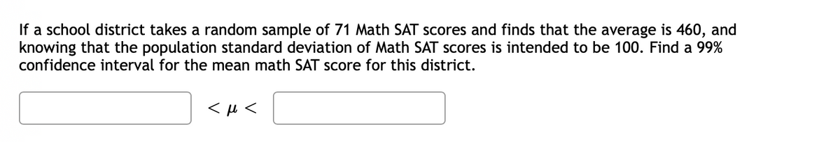 If a school district takes a random sample of 71 Math SAT scores and finds that the average is 460, and
knowing that the population standard deviation of Math SAT scores is intended to be 100. Find a 99%
confidence interval for the mean math SAT score for this district.
<μ<
