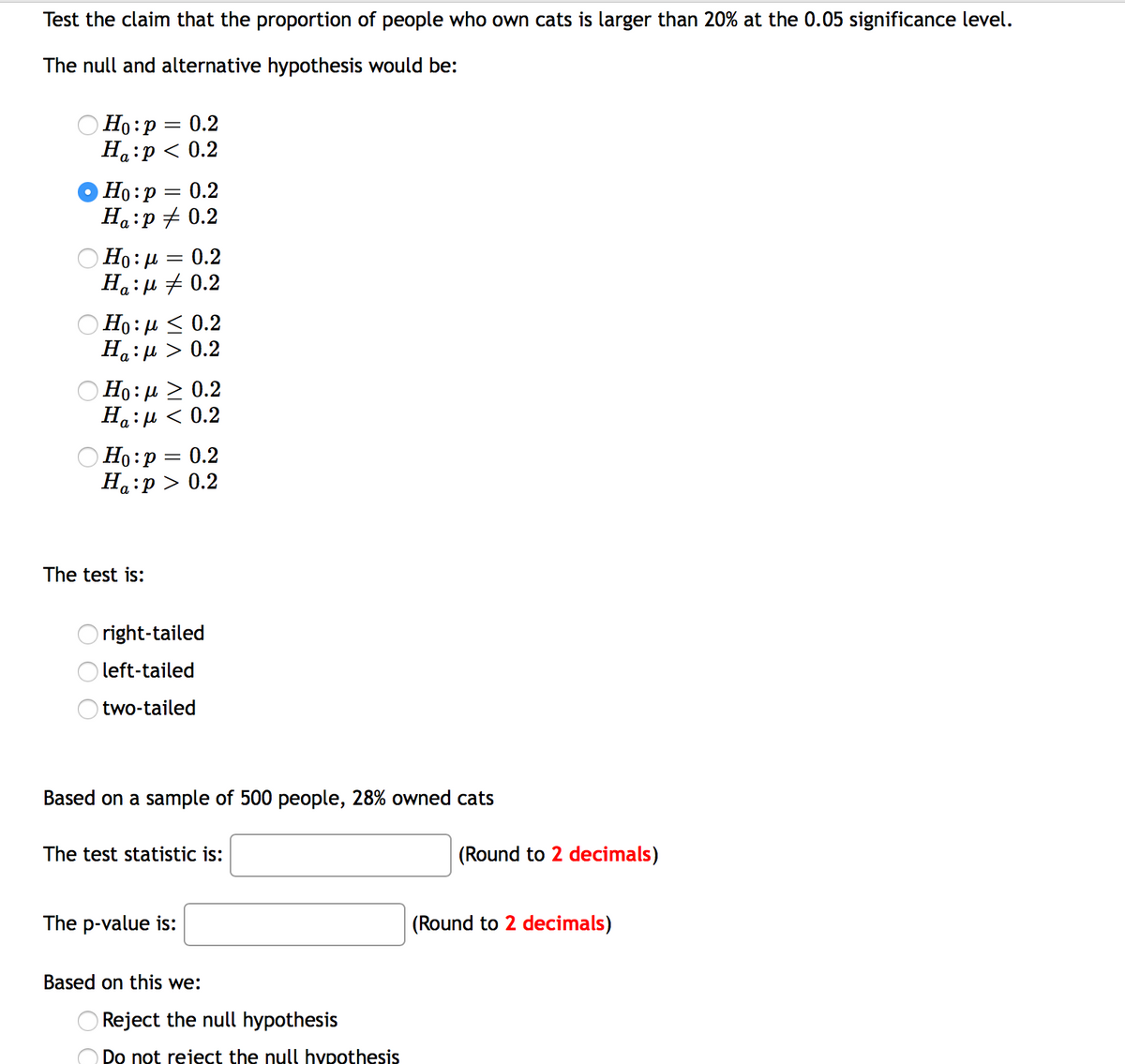 Test the claim that the proportion of people who own cats is larger than 20% at the 0.05 significance level.
The null and alternative hypothesis would be:
O Ho:p = 0.2
На:р < 0.2
Но: р — 0.2
На :р + 0.2
a •
O Ho: H
На : р + 0.2
= 0.2
Но: д < 0.2
На : р > 0.2
Но: и > 0.2
На : и < 0.2
Ho:p = 0.2
На :р> 0.2
The test is:
right-tailed
O left-tailed
two-tailed
Based on a sample of 500 people, 28% owned cats
The test statistic is:
(Round to 2 decimals)
The p-value is:
(Round to 2 decimals)
Based on this we:
Reject the null hypothesis
Do not reject the null hypothesis
O O
