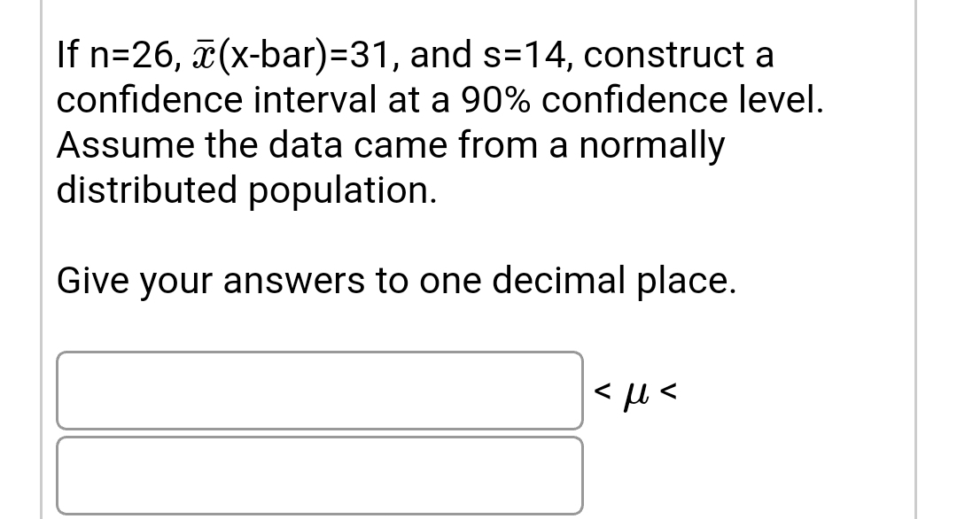 If n=26, (x-bar)=31, and s=14, construct a
confidence interval at a 90% confidence level.
Assume the data came from a normally
distributed population.
Give your answers to one decimal place.
< u <
