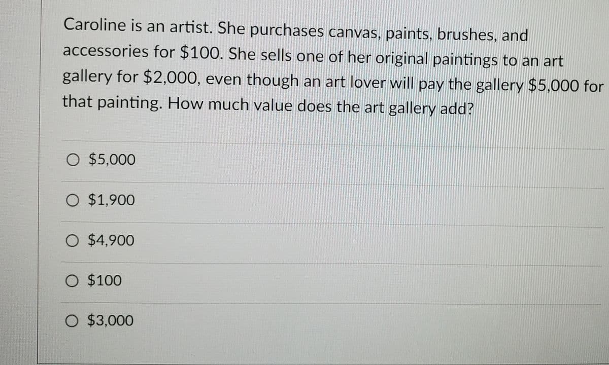 Caroline is an artist. She purchases canvas, paints, brushes, and
accessories for $100. She sells one of her original paintings to an art
gallery for $2,000, even though an art lover will pay the gallery $5,000 for
that painting. How much value does the art gallery add?
O $5,000
O $1,900
O $4,900
O $100
O $3,000

