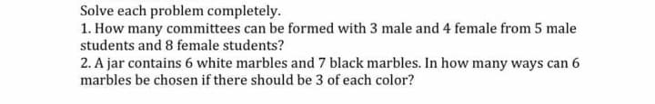 Solve each problem completely.
1. How many committees can be formed with 3 male and 4 female from 5 male
students and 8 female students?
2. A jar contains 6 white marbles and 7 black marbles. In how many ways can 6
marbles be chosen if there should be 3 of each color?
