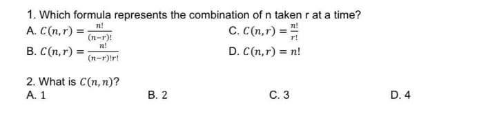 1. Which formula represents the combination of n taken r at a time?
n!
A. C(n,r) =-
C. C(n,r) =
(n-r)!
n!
B. C(n,r) = :
(n-r)!r!
r!
D. C(n,r) = n!
2. What is C(n, n)?
A. 1
В. 2
С. 3
D. 4
