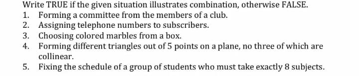 Write TRUE if the given situation illustrates combination, otherwise FALSE.
1. Forming a committee from the members of a club.
2. Assigning telephone numbers to subscribers.
3. Choosing colored marbles from a box.
4. Forming different triangles out of 5 points on a plane, no three of which are
collinear.
5. Fixing the schedule of a group of students who must take exactly 8 subjects.
