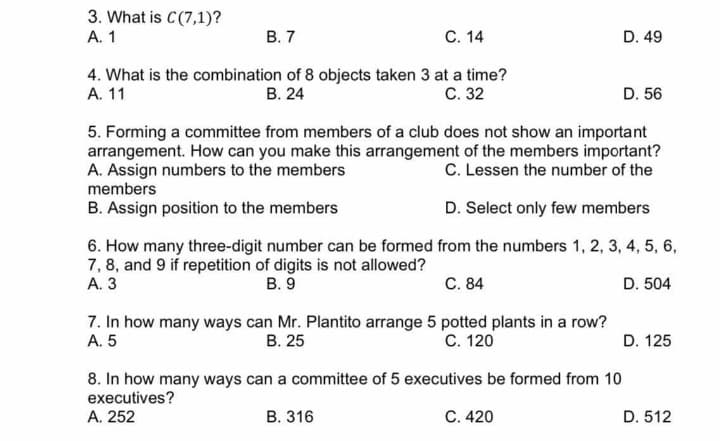 3. What is C(7,1)?
A. 1
В. 7
С. 14
D. 49
А. 11
4. What is the combination of 8 objects taken 3 at a time?
В. 24
С. 32
D. 56
5. Forming a committee from members of a club does not show an important
arrangement. How can you make this arrangement of the members important?
A. Assign numbers to the members
members
C. Lessen the number of the
B. Assign position to the members
D. Select only few members
6. How many three-digit number can be formed from the numbers 1, 2, 3, 4, 5, 6,
7, 8, and 9 if repetition of digits is not allowed?
А. 3
В. 9
C. 84
D. 504
7. In how many ways can Mr. Plantito arrange 5 potted plants in a row?
A. 5
В. 25
С. 120
D. 125
8. In how many ways can a committee of 5 executives be formed from 10
executives?
А. 252
В. 316
C. 420
D. 512
