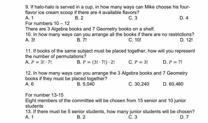 9. If halo-halo is served in a cup, in how many ways can Mike choose his four-
flavor ice cream scoop if there are 4 available flavors?
А. 1
For numbers 10 – 12
В. 2
С. 3
D. 4
There are 3 Algebra books and 7 Geometry books on a shelf.
10. In how many ways can you arrange all the books if there are no restrictions?
А. 3!
В. 7!
С. 10!
D. 12!
11. If books of the same subject must be placed together, how will you represent
the number of permutations?
A. P = 3! · 7!
B. P = (3! · 7!) · 2!
C. P = 3!
D. P = 7!
12. In how many ways can you arrange the 3 Algebra books and 7 Geometry
books if they must be placed together?
A. 6
B. 5,040
C. 30,240
D. 60,480
For number 13-15
Eight members of the committee will be chosen from 15 senior and 10 junior
students
13. If there must be 5 senior students, how many junior students will be chosen?
А. 1
В. 2
С. 3
D. 7

