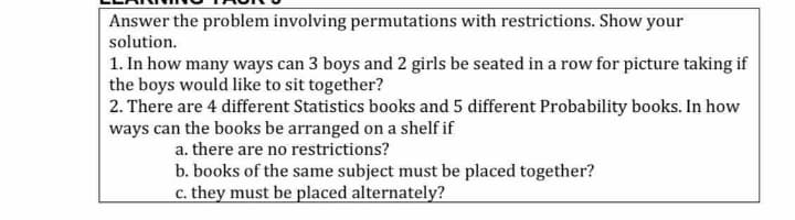 Answer the problem involving permutations with restrictions. Show your
solution.
1. In how many ways can 3 boys and 2 girls be seated in a row for picture taking if
the boys would like to sit together?
2. There are 4 different Statistics books and 5 different Probability books. In how
ways can the books be arranged on a shelf if
a. there are no restrictions?
b. books of the same subject must be placed together?
c. they must be placed alternately?

