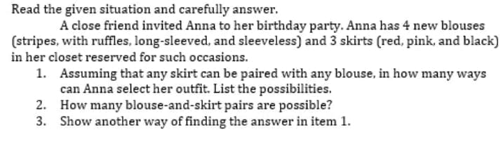 Read the given situation and carefully answer.
A close friend invited Anna to her birthday party. Anna has 4 new blouses
(stripes, with ruffles, long-sleeved, and sleeveless) and 3 skirts (red, pink, and black)
in her closet reserved for such occasions.
1. Assuming that any skirt can be paired with any blouse, in how many ways
can Anna select her outfit. List the possibilities.
2. How many blouse-and-skirt pairs are possible?
3. Show another way of finding the answer in item 1.
