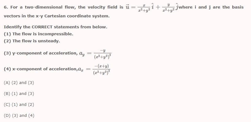 6. For a two-dimensional flow, the velocity field is ū =
1²+y •
jwhere i and j are the basis
vectors in the x-y Cartesian coordinate system.
Identify the CORRECT statements from below.
(1) The flow is incompressible.
(2) The flow is unsteady.
-y
(3) y-component of acceleration, ay
(z²+y²)²
-(z+y)
(4) x-component of acceleration,az
(2²+y?)²
(A) (2) and (3)
(B) (1) and (3)
(C) (1) and (2)
(D) (3) and (4)
