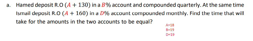 a. Hamed deposit R.O (A + 130) in a B% account and compounded quarterly. At the same time
Ismail deposit R.O (A + 160) in a D% account compounded monthly. Find the time that will
take for the amounts in the two accounts to be equal?
A=18
B=19
D=19
