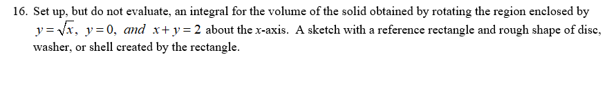 16. Set up, but do not evaluate, an integral for the volume of the solid obtained by rotating the region enclosed by
y = vx, y= 0, amd x+ y=2 about the x-axis. A sketch with a reference rectangle and rough shape of dise,
washer, or shell created by the rectangle.
