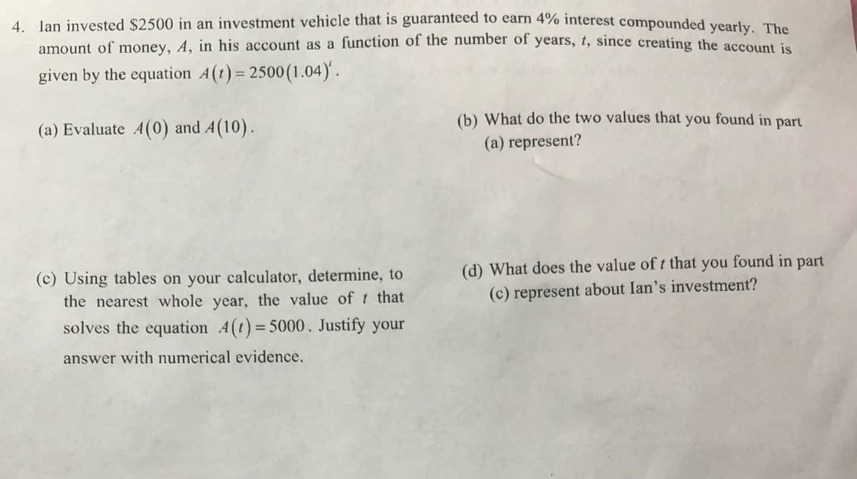 4. Ian invested $2500 in an investment vehicle that is guaranteed to earn 4% interest compounded yearly, The
amount of money, A, in his account as a function of the number of years, t, since creating the ge
given by the equation A(t) = 2500(1.04)'.
(b) What do the two values that you found in part
(a) Evaluate A(0) and A(10).
(a) represent?
(d) What does the value of t that you found in part
(c) Using tables on your calculator, determine, to
the nearest whole year, the value of t that
(c) represent about Ian's investment?
solves the equation 4(t)= 5000. Justify your
answer with numerical evidence.
