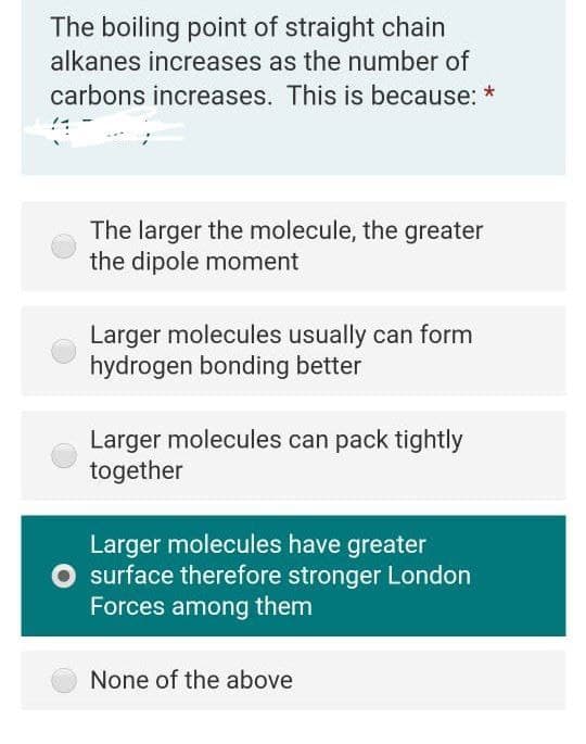 The boiling point of straight chain
alkanes increases as the number of
carbons increases. This is because: *
The larger the molecule, the greater
the dipole moment
Larger molecules usually can form
hydrogen bonding better
Larger molecules can pack tightly
together
Larger molecules have greater
surface therefore stronger London
Forces among them
None of the above
