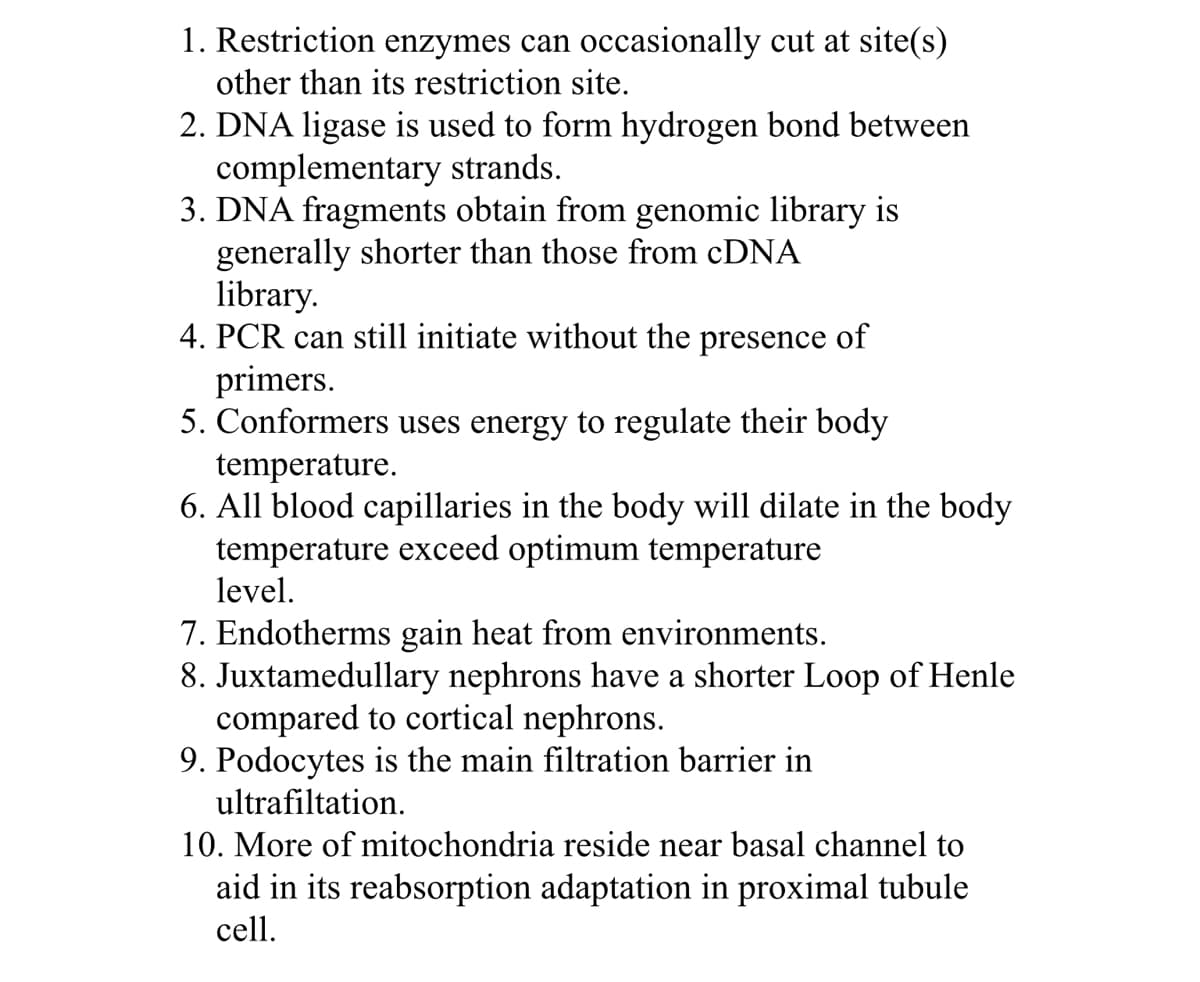 1. Restriction enzymes can occasionally cut at site(s)
other than its restriction site.
2. DNA ligase is used to form hydrogen bond between
complementary strands.
3. DNA fragments obtain from genomic library is
generally shorter than those from CDNA
library.
4. PCR can still initiate without the presence of
primers.
5. Conformers uses energy to regulate their body
temperature.
6. All blood capillaries in the body will dilate in the body
temperature exceed optimum temperature
level.
7. Endotherms gain heat from environments.
8. Juxtamedullary nephrons have a shorter Loop of Henle
compared to cortical nephrons.
9. Podocytes is the main filtration barrier in
ultrafiltation.
10. More of mitochondria reside near basal channel to
aid in its reabsorption adaptation in proximal tubule
cell.
