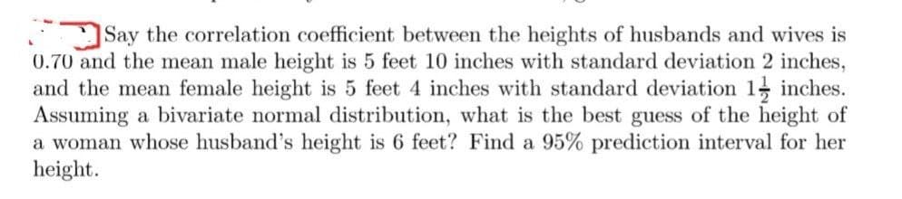 Say the correlation coefficient between the heights of husbands and wives is
0.70 and the mean male height is 5 feet 10 inches with standard deviation 2 inches,
and the mean female height is 5 feet 4 inches with standard deviation 1 inches.
Assuming a bivariate normal distribution, what is the best guess of the height of
a woman whose husband's height is 6 feet? Find a 95% prediction interval for her
height.
