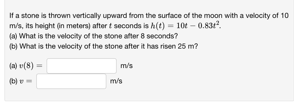 If a stone is thrown vertically upward from the surface of the moon with a velocity of 10
m/s, its height (in meters) aftert seconds is h(t)
(a) What is the velocity of the stone after 8 seconds?
10t – 0.83t2.
(b) What is the velocity of the stone after it has risen 25 m?
(a) v(8)
m/s
(b) v =
m/s
