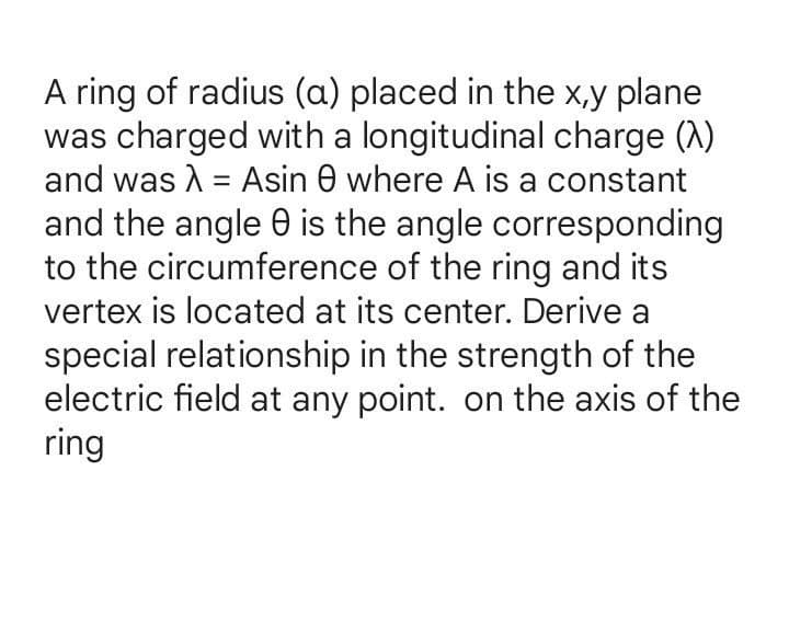 A ring of radius (a) placed in the x,y plane
was charged with a longitudinal charge (A)
and was A = Asin 0 where A is a constant
and the angle 0 is the angle corresponding
to the circumference of the ring and its
vertex is located at its center. Derive a
special relationship in the strength of the
electric field at any point. on the axis of the
ring
